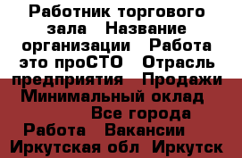 Работник торгового зала › Название организации ­ Работа-это проСТО › Отрасль предприятия ­ Продажи › Минимальный оклад ­ 14 500 - Все города Работа » Вакансии   . Иркутская обл.,Иркутск г.